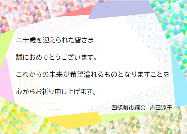 二十歳を迎えられた皆さま、誠におめでとうございます。これからの未来が希望溢れるものとなりますことを心からお祈り申し上げます。