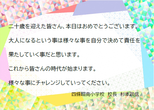 二十歳を迎えた皆さん、本日はおめでとうございます。大人になるということは様々なことを自分で決めて責任を果たしていくことだと思います。これから皆さんの時代が始まります。様々なことにチャレンジしていってください。