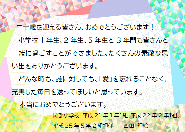 二十歳を迎える皆さん、おめでとうございます！小学校1年生、2年生、5年生と3年間も皆さんと一緒に過ごすことができました。たくさんの素敵な思い出をありがとうございます。どんな時も、誰に対しても「愛」を忘れることなく、充実した毎日を送ってほしいと思っています。