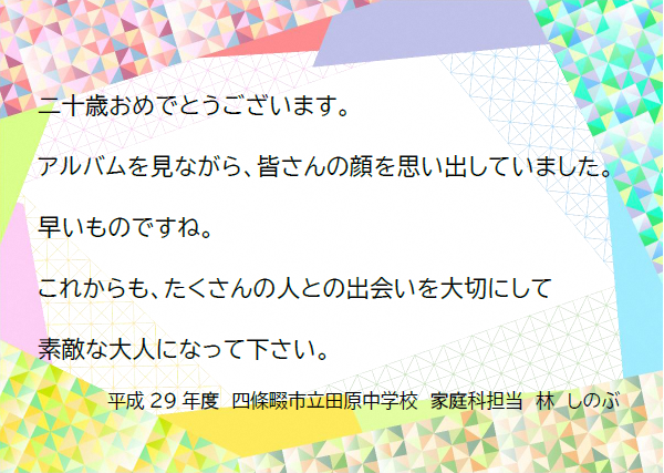 二十歳おめでとうございます。アルバムを見ながら、皆さんの顔を思い出していました。早いものですね。これからも、たくさんの人との出会いを大切にして、素敵な大人になってください。