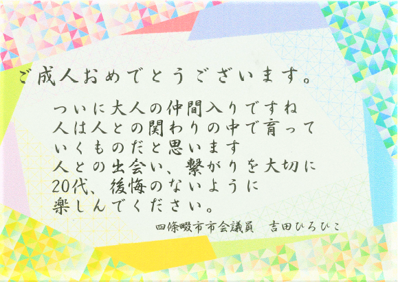 ご成人おめでとうございます。ついに大人の仲間入りですね。人は人との関わりの中で育っていくものだと思います。人との出会い、繋がりを大切に、20代、後悔のないように楽しんでください。