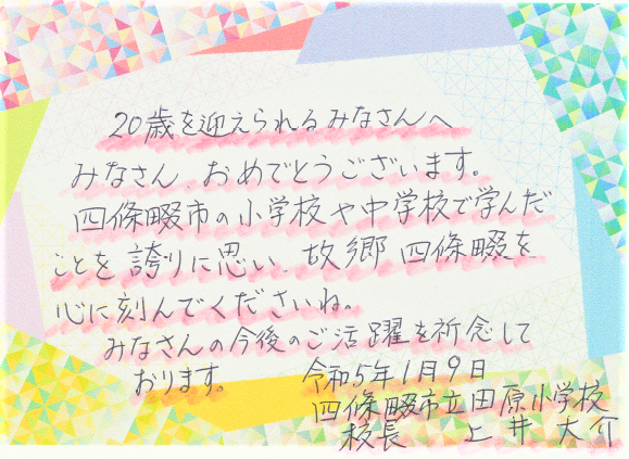 20歳を迎えられるみなさんへ　みなさんおめでとうございます。四條畷市の小学校や中学校で学んだことを誇りに思い、故郷四條畷を心に刻んでくださいね。みなさんの今後のご活躍を祈念しております。