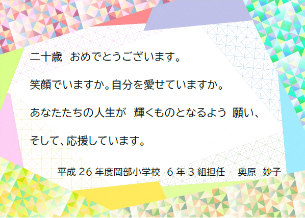 二十歳おめでとうございます。笑顔でいますか。自分を愛せていますか。あなたたちの人生が輝くものとなるよう願い、そして応援しています。