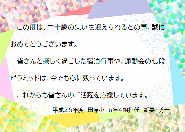 この度は、二十歳の集いを迎えられるとのこと、誠におめでとうございます。皆さんと楽しく過ごした宿泊行事や、運動会の七段ピラミッドは、今でも心に残っています。