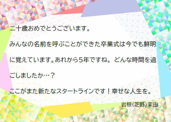 二十歳おめでとうございます。みんなの名前を呼ぶことができた卒業式は今でも鮮明に覚えています。あれから5年ですね。どんな時間を過ごしましたか？ここがまた新たなスタートラインです！幸せな人生を。