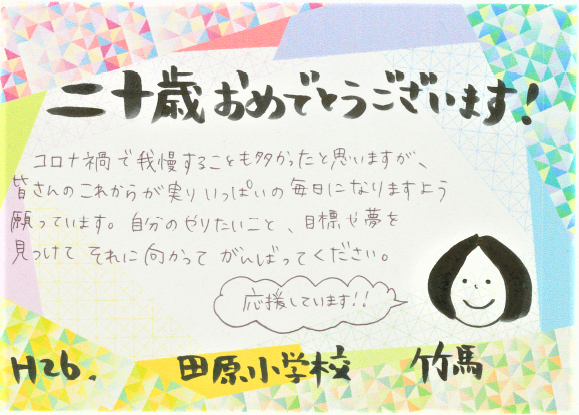 二十歳おめでとうございます。コロナ禍で我慢することも多かったと思いますが、皆さんのこれからが実りいっぱいの毎日になりますよう願っています。自分のやりたいこと、目標や夢を見つけて、それに向かって頑張ってください。応援しています！！