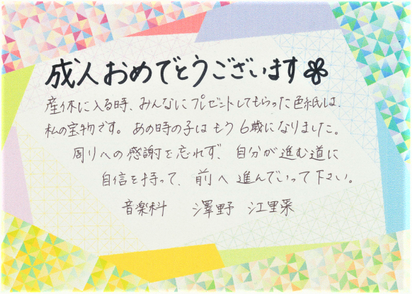 成人おめでとうございます。産休に入るとき、みんなにプレゼントしてもらった色紙は、私の宝物です。あの時の子はもう6歳になりました。周りへの感謝を忘れず、自分が進む道に自信を持って、前へ進んでいってください。音楽科　澤野江里菜