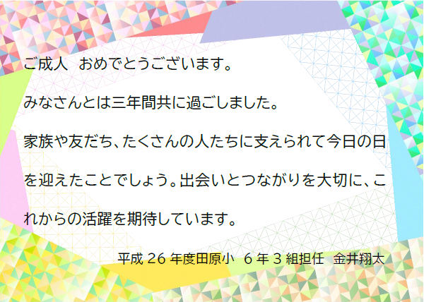 ご成人おめでとうございます。みなさんとは三年間共に過ごしました。家族や友だち、たくさんの人たちに支えられて今日の日を迎えたことでしょう。出会いとつながりを大切に、これからの活躍を期待しています。